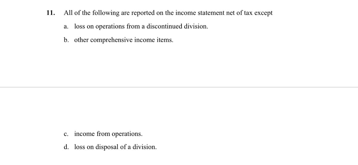 11.
All of the following are reported on the income statement net of tax except
a. loss on operations from a discontinued division.
b. other comprehensive income items.
c. income from operations.
d. loss on disposal of a division.