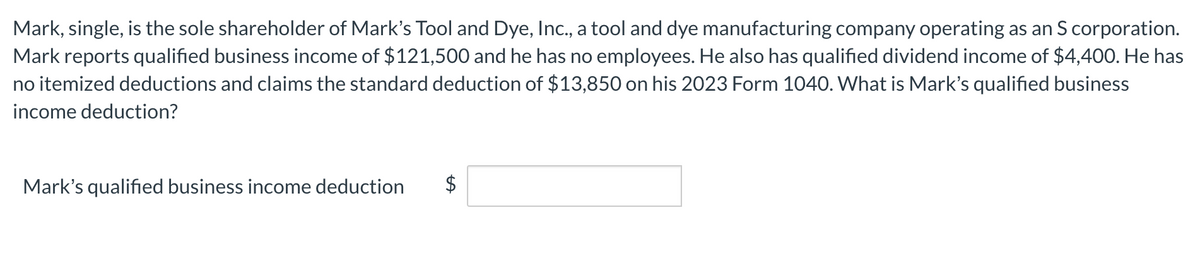 Mark, single, is the sole shareholder of Mark's Tool and Dye, Inc., a tool and dye manufacturing company operating as an S corporation.
Mark reports qualified business income of $121,500 and he has no employees. He also has qualified dividend income of $4,400. He has
no itemized deductions and claims the standard deduction of $13,850 on his 2023 Form 1040. What is Mark's qualified business
income deduction?
Mark's qualified business income deduction
tA
$