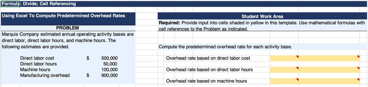 ### Using Excel to Compute Predetermined Overhead Rates

#### Problem:
Marquis Company estimated annual operating activity bases are direct labor, direct labor hours, and machine hours. The following estimates are provided:

- **Direct labor cost:** $500,000
- **Direct labor hours:** 50,000 hours
- **Machine hours:** 100,000 hours
- **Manufacturing overhead:** $900,000

#### Student Work Area:
**Instructions:** Provide input into cells shaded in yellow in this template. Use mathematical formulas with cell references to the problem as indicated.

#### Task:
Compute the predetermined overhead rate for each activity base.

**Overhead rate based on direct labor cost**
```
Formula: Manufacturing overhead / Direct labor cost
Input: $900,000 / $500,000
```

**Overhead rate based on direct labor hours**
```
Formula: Manufacturing overhead / Direct labor hours
Input: $900,000 / 50,000 hours
```

**Overhead rate based on machine hours**
```
Formula: Manufacturing overhead / Machine hours
Input: $900,000 / 100,000 hours
```

#### Visual Representation:
The image also presents a table divided into two sections: the problem description and the student work area. The problem description lists the estimated operating activity bases and their values. The student work area is designed for students to input the calculated predetermined overhead rates into the yellow-shaded cells, utilizing Excel formulas to reference the values from the problem description.