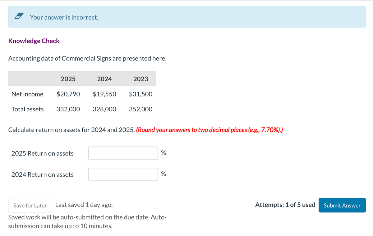 Your answer is incorrect.
Knowledge Check
Accounting data of Commercial Signs are presented here.
Net income
Total assets
2025
$20,790
2024
332,000 328,000
2025 Return on assets
2024 Return on assets
2023
$19,550 $31,500
Calculate return on assets for 2024 and 2025. (Round your answers to two decimal places (e.g., 7.70%).)
352,000
%
%
Save for Later Last saved 1 day ago.
Saved work will be auto-submitted on the due date. Auto-
submission can take up to 10 minutes.
Attempts: 1 of 5 used
Submit Answer