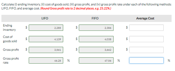 Calculate (i) ending inventory. (ii) cost of goods sold, (iii) gross profit, and (iv) gross profit rate under each of the following methods:
LIFO, FIFO, and average cost. (Round Gross profit rate to 2 decimal places, e.g. 25.22%.)
Ending
inventory
Cost of
goods sold
Gross profit
Gross profit
rate
69
69
69
$
LIFO
2,285
4,139
3,561
46.25 %
54
60
$
FIFO
2,386
4,038
3,662
47.56
69
69
$
$
Average Cost
%