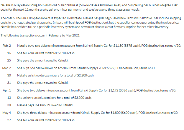 Natalie is busy establishing both divisions of her business (cookie classes and mixer sales) and completing her business degree. Her
goals for the next 11 months are to sell one mixer per month and to give two to three classes per week.
The cost of the fine European mixers is expected to increase. Natalie has just negotiated new terms with Kzinski that include shipping
costs in the negotiated purchase price (mixers will be shipped FOB destination), but the supplier cannot guarantee the invoice price.
Natalie has decided to use a periodic inventory system and now must choose a cost flow assumption for her mixer inventory.
The following transactions occur in February to May 2021.
Feb. 2
16
25
30
31
Apr. 1
13
30
May 4
27
Natalie buys two deluxe mixers on account from Kzinski Supply Co. for $1,150 ($575 each), FOB destination, terms n/30.
She sells one deluxe mixer for $1,100 cash.
She pays the amount owed to Kzinski.
She buys one deluxe mixer on account from Kzinski Supply Co. for $592, FOB destination, terms n/30.
Natalie sells two deluxe mixers for a total of $2,200 cash.
She pays the amount owed to Kzinski.
She buys two deluxe mixers on account from Kzinski Supply Co. for $1,172 ($586 each), FOB destination, terms n/30.
She sells three deluxe mixers for a total of $3,300 cash.
Natalie pays the amount owed to Kzinski.
She buys three deluxe mixers on account from Kzinski Supply Co. for $1,800 ($600 each), FOB destination, terms n/30.
She sells one deluxe mixer for $1,100 cash.
