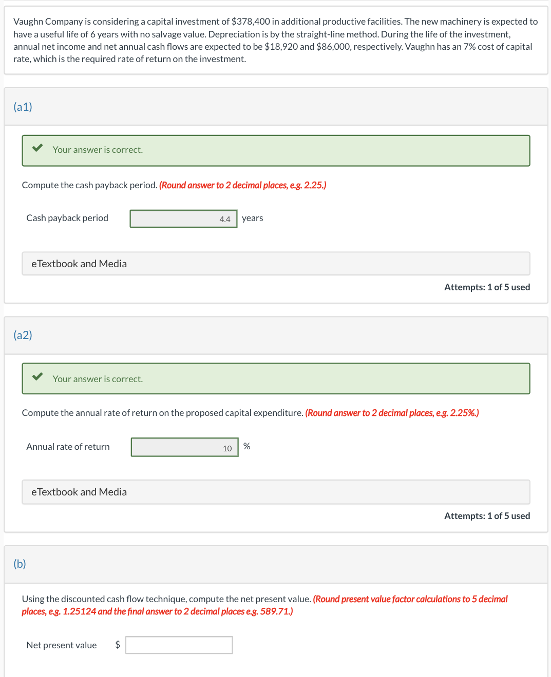 Vaughn Company is considering a capital investment of $378,400 in additional productive facilities. The new machinery is expected to
have a useful life of 6 years with no salvage value. Depreciation is by the straight-line method. During the life of the investment,
annual net income and net annual cash flows are expected to be $18,920 and $86,000, respectively. Vaughn has an 7% cost of capital
rate, which is the required rate of return on the investment.
(a1)
Compute the cash payback period. (Round answer to 2 decimal places, e.g. 2.25.)
Your answer is correct.
Cash payback period
(a2)
eTextbook and Media
(b)
Your answer is correct.
Annual rate of return
Compute the annual rate of return on the proposed capital expenditure. (Round answer to 2 decimal places, e.g. 2.25%.)
eTextbook and Media
4.4 years
Net present value $
10
Attempts: 1 of 5 used
%
Attempts: 1 of 5 used
Using the discounted cash flow technique, compute the net present value. (Round present value factor calculations to 5 decimal
places, e.g. 1.25124 and the final answer to 2 decimal places e.g. 589.71.)