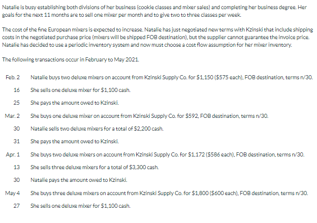 Natalie is busy establishing both divisions of her business (cookie classes and mixer sales) and completing her business degree. Her
goals for the next 11 months are to sell one mixer per month and to give two to three classes per week.
The cost of the fine European mixers is expected to increase. Natalie has just negotiated new terms with Kzinski that include shipping
costs in the negotiated purchase price (mixers will be shipped FOB destination), but the supplier cannot guarantee the invoice price.
Natalie has decided to use a periodic inventory system and now must choose a cost flow assumption for her mixer inventory.
The following transactions occur in February to May 2021.
Feb. 2
16
25
Mar. 2
30
31
Apr. 1
13
30
May 4
27
Natalie buys two deluxe mixers on account from Kzinski Supply Co. for $1,150 ($575 each), FOB destination, terms n/30.
She sells one deluxe mixer for $1,100 cash.
She pays the amount owed to Kzinski.
She buys one deluxe mixer on account from Kzinski Supply Co. for $592, FOB destination, terms n/30.
Natalie sells two deluxe mixers for a total of $2,200 cash.
She pays the amount owed to Kzinski.
She buys two deluxe mixers on account from Kzinski Supply Co. for $1,172 ($586 each), FOB destination, terms n/30.
She sells three deluxe mixers for a total of $3,300 cash.
Natalie pays the amount owed to Kzinski.
She buys three deluxe mixers on account from Kzinski Supply Co. for $1,800 ($600 each), FOB destination, terms n/30.
She sells one deluxe mixer for $1,100 cash.