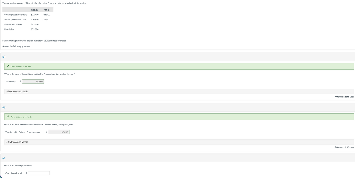 The accounting records of Pharoah Manufacturing Company include the following information:
Work in process inventory
Finished goods inventory
Direct materials used
Direct labor
(a)
Answer the following questions:
(b)
Manufacturing overhead is applied at a rate of 150% of direct labor cost.
Total debits $
(c)
Dec. 31
$22,400
eTextbook and Media
392,000
Your answer is correct.
134,400 168,000
What is the total of the additions to Work in Process Inventory during the year?
179,200
eTextbook and Media
Your answer is correct.
Cost of goods sold $
Jan. 1
$56.000
What is the amount transferred to Finished Goods Inventory during the year?
840,000
What is the cost of goods sold?
Transferred to Finished Goods Inventory $
873,600
Attempts: 2 of 5 used
Attempts: 1 of 5 used