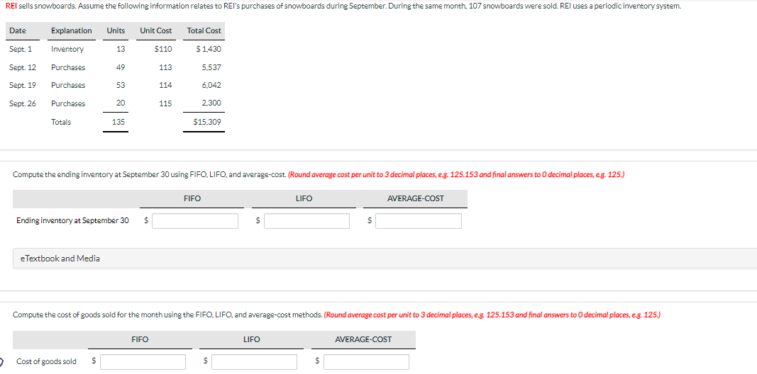 REI sells snowboards. Assume the following information relates to REI's purchases of snowboards during September. During the same month, 107 snowboards were sold. REI uses a periodic inventory system.
Date
Sept. 1
Sept. 12
Sept. 19
Sept. 26
Explanation Units Unit Cost
Inventory
13
$110
Purchases
113
Purchases
Purchases
Totals
49
eTextbook and Media
53
20
> Cost of goods sold $
135
Ending inventory at September 30 $
Compute the ending inventory at September 30 using FIFO, LIFO, and average-cost. (Round average cost per unit to 3 decimal places, e.g. 125.153 and final answers to O decimal places, e.g. 125.)
114
115
FIFO
Total Cost
$ 1,430
5,537
6,042
2,300
$15.309
FIFO
$
$
Compute the cost of goods sold for the month using the FIFO, LIFO, and average-cost methods. (Round average cost per unit to 3 decimal places, e.g. 125.153 and final answers to O decimal places, e.g. 125.)
LIFO
LIFO
$
$
AVERAGE-COST
AVERAGE-COST