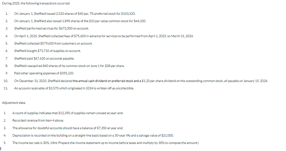 During 2025, the following transactions occurred.
1.
2.
3.
4.
5.
6.
7.
8.
9.
10.
11.
Adjustment data:
1.
2.
3.
4.
On January 1, Sheffield issued 2,520 shares of $40 par, 7% preferred stock for $103,320.
On January 1, Sheffield also issued 1,890 shares of the $10 par value common stock for $44,100.
Sheffield performed services for $672,000 on account.
On April 1, 2025, Sheffield collected fees of $75,600 in advance for services to be performed from April 1, 2025, to March 31, 2026.
Sheffield collected $579,600 from customers on account.
Sheffield bought $73,710 of supplies on account.
Sheffield paid $67,620 on accounts payable.
Sheffield reacquired 840 shares of its common stock on June 1 for $28 per share.
Paid other operating expenses of $395,220.
On December 31, 2025, Sheffield declared the annual cash dividend on preferred stock and a $1.20 per share dividend on the outstanding common stock, all payable on January 15, 2026.
An account receivable of $3,570 which originated in 2024 is written off as uncollectible.
5.
A count of supplies indicates that $12,390 of supplies remain unused at year-end.
Recorded revenue from item 4 above.
The allowance for doubtful accounts should have a balance of $7,350 at year end.
Depreciation is recorded on the building on a straight-line basis based on a 30-year life and a salvage value of $21,000.
The income tax rate is 30%. (Hint: Prepare the income statement up to income before taxes and multiply by 30% to compute the amount.)