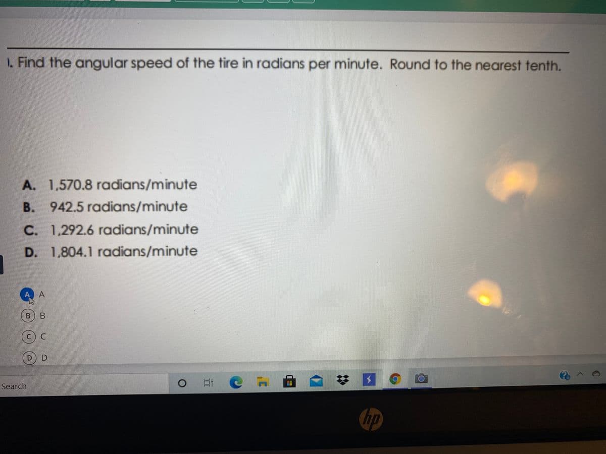 1. Find the angular speed of the tire in radians per minute. Round to the nearest tenth.
A. 1,570.8 radians/minute
B. 942.5 radians/minute
C. 1,292.6 radians/minute
D. 1,804.1 radians/minute
A.
A
B B
DD
%23
Search
hp
