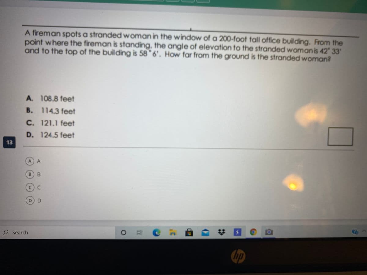 A fireman spots a strandedwoman in the window of a 200-foot tall office building. From the
point where the fireman is standing, the angle of elevation to the stranded womanis 42 33'
and to the top of the building is 58° 6'. How far from the ground is the stranded woman?
A. 108.8 feet
B. 114.3 feet
C. 121.1 feet
D. 124.5 feet
13
A A
B B
C C
D D
O Search
O C n A
hp
