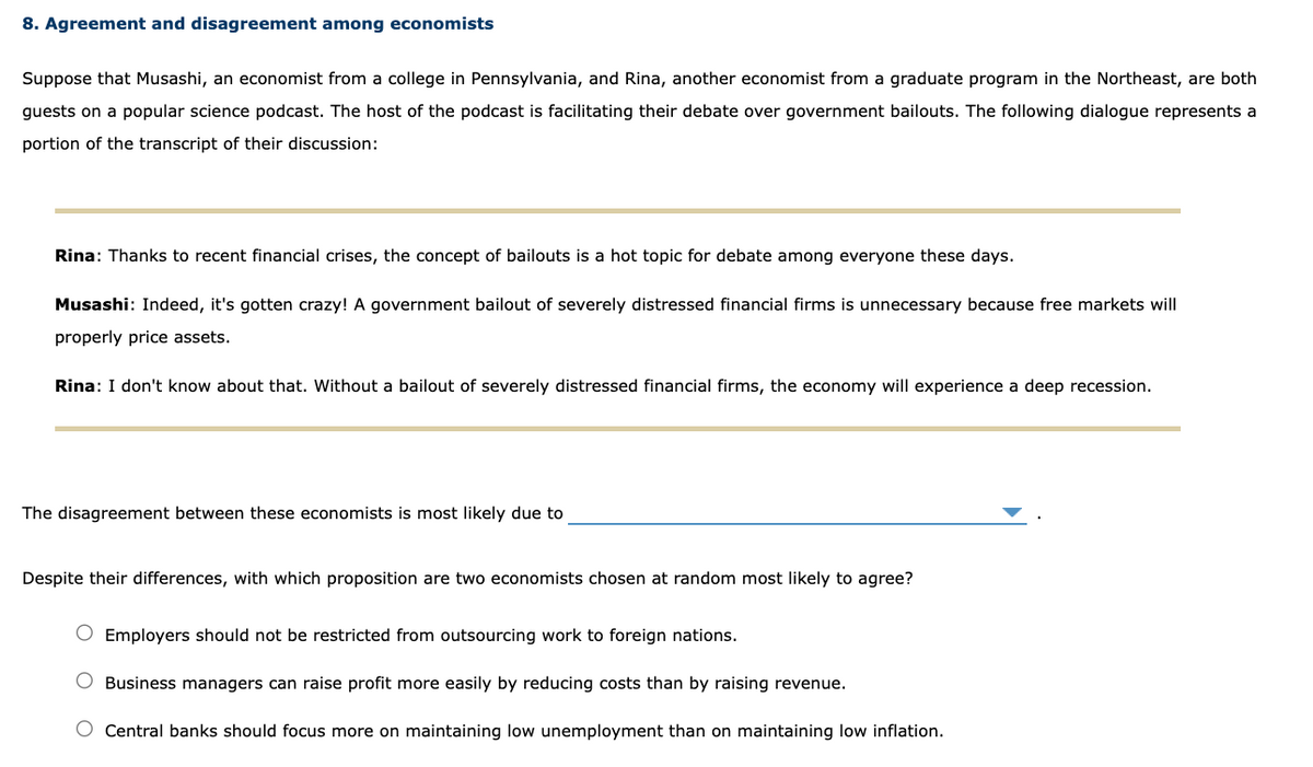 8. Agreement and disagreement among economists
Suppose that Musashi, an economist from a college in Pennsylvania, and Rina, another economist from a graduate program in the Northeast, are both
guests on a popular science podcast. The host of the podcast is facilitating their debate over government bailouts. The following dialogue represents a
portion of the transcript of their discussion:
Rina: Thanks to recent financial crises, the concept of bailouts is a hot topic for debate among everyone these days.
Musashi: Indeed, it's gotten crazy! A government bailout of severely distressed financial firms is unnecessary because free markets will
properly price assets.
Rina: I don't know about that. Without a bailout of severely distressed financial firms, the economy will experience a deep recession.
The disagreement between these economists is most likely due to
Despite their differences, with which proposition are two economists chosen at random most likely to agree?
O Employers should not be restricted from outsourcing work to foreign nations.
Business managers can raise profit more easily by reducing costs than by raising revenue.
O Central banks should focus more on maintaining low unemployment than on maintaining low inflation.