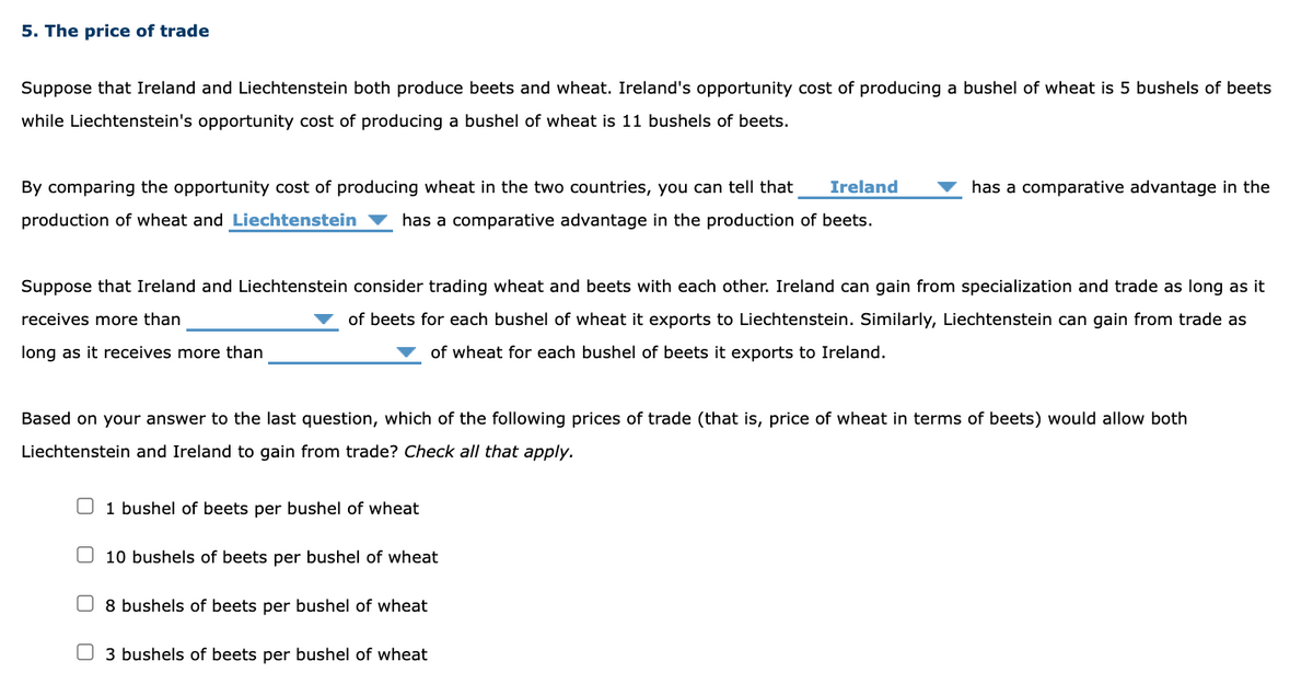 5. The price of trade
Suppose that Ireland and Liechtenstein both produce beets and wheat. Ireland's opportunity cost of producing a bushel of wheat is 5 bushels of beets
while Liechtenstein's opportunity cost of producing a bushel of wheat is 11 bushels of beets.
By comparing the opportunity cost of producing wheat in the two countries, you can tell that Ireland
production of wheat and Liechtenstein has a comparative advantage in the production of beets.
Suppose that Ireland and Liechtenstein consider trading wheat and beets with each other. Ireland can gain from specialization and trade as long as it
receives more than
of beets for each bushel of wheat it exports to Liechtenstein. Similarly, Liechtenstein can gain from trade as
of wheat for each bushel of beets it exports to Ireland.
long as it receives more than
Based on your answer to the last question, which of the following prices of trade (that is, price of wheat in terms of beets) would allow both
Liechtenstein and Ireland to gain from trade? Check all that apply.
1 bushel of beets per bushel of wheat
10 bushels of beets per bushel of wheat
has a comparative advantage in the
8 bushels of beets per bushel of wheat
3 bushels of beets per bushel of wheat