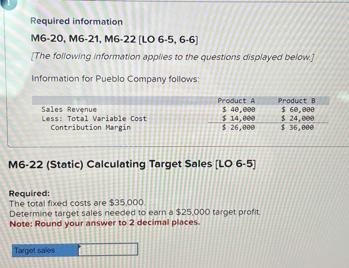 Required information
M6-20, M6-21, M6-22 [LO 6-5, 6-6]
[The following information applies to the questions displayed below.]
Information for Pueblo Company follows:
Sales Revenue
Less: Total Variable Cost
Contribution Margin
Product A
$ 40,000
$ 14,000
$ 26,000
M6-22 (Static) Calculating Target Sales [LO 6-5]
Required:
The total fixed costs are $35,000.
Determine target sales needed to earn a $25,000 target profit.
Note: Round your answer to 2 decimal places.
Target sales
Product B
$ 60,000
$ 24,000
$ 36,000