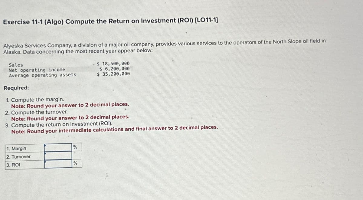 Exercise 11-1 (Algo) Compute the Return on Investment (ROI) [LO11-1]
Alyeska Services Company, a division of a major oil company, provides various services to the operators of the North Slope oil field in
Alaska. Data concerning the most recent year appear below:
Sales
Net operating income
Average operating assets
Required:
1. Compute the margin.
Note: Round your answer to 2 decimal places.
2. Compute the turnover.
Note: Round your answer to 2 decimal places.
3. Compute the return on investment (ROI).
Note: Round your intermediate calculations and final answer to 2 decimal places.
1. Margin
2. Turnover
3. ROI
%
- $ 18,500,000
$ 6,200,000
$ 35,200,000
%