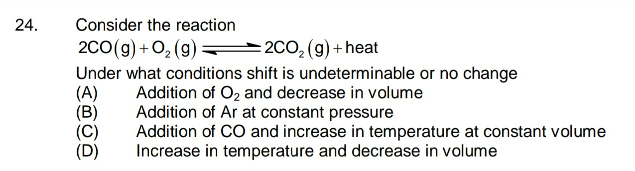 Consider the reaction
2CO, (g) + heat
Under what conditions shift is undeterminable or no change
Addition of O2 and decrease in volume
Addition of Ar at constant pressure
200(g) + O, (g)
(A)
(B)
(C)
(D)
Addition of CO and increase in temperature at constant volume
Increase in temperature and decrease in volume
