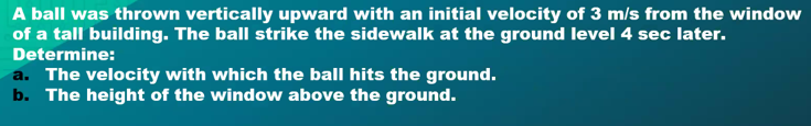 A ball was thrown vertically upward with an initial velocity of 3 m/s from the window
of a tall building. The ball strike the sidewalk at the ground level 4 sec later.
Determine:
a. The velocity with which the ball hits the ground.
b. The height of the window above the ground.
