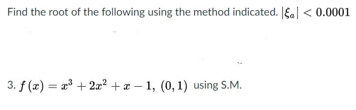 Find the root of the following using the method indicated. Ea| < 0.0001
3. f (x) = x³ + 2x? + x – 1, (0, 1) using S.M.
