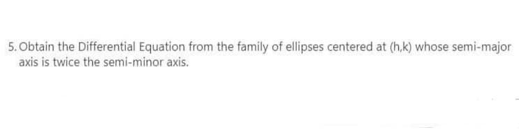 5. Obtain the Differential Equation from the family of ellipses centered at (h,k) whose semi-major
axis is twice the semi-minor axis.
