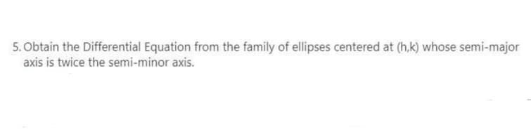 5. Obtain the Differential Equation from the family of ellipses centered at (h,k) whose semi-major
axis is twice the semi-minor axis.
