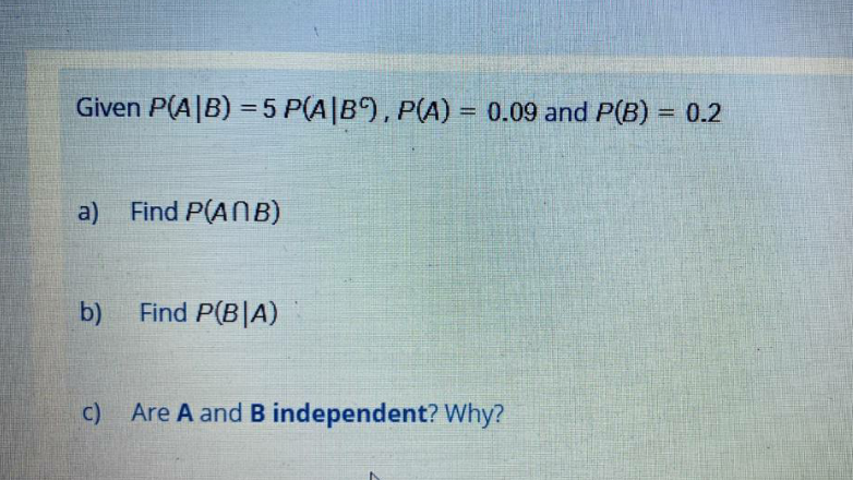 Given P(A|B) = 5 P(A|B), P(A) = 0.09 and P(B) = 0.2
%3D
a) Find P(ANB)
b)
Find P(B|A)
c) Are A and B independent? Why?
