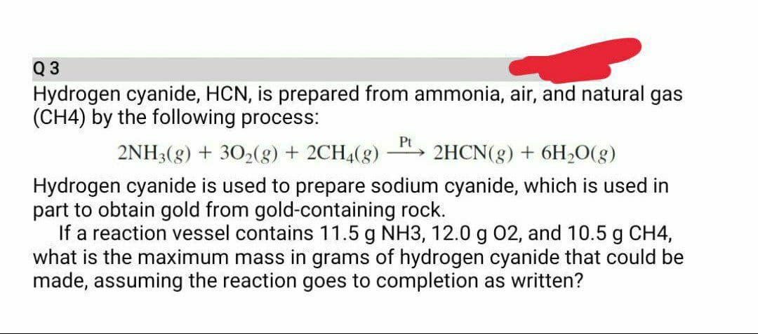 Q 3
Hydrogen cyanide, HCN, is prepared from ammonia, air, and natural gas
(CH4) by the following process:
Pt
2NH3(g) + 302(8) + 2CH4(g)
2HCN(g) + 6H20(g)
->
Hydrogen cyanide is used to prepare sodium cyanide, which is used in
part to obtain gold from gold-containing rock.
If a reaction vessel contains 11.5 g NH3, 12.0 g 02, and 10.5 g CH4,
what is the maximum mass in grams of hydrogen cyanide that could be
made, assuming the reaction goes to completion as written?
