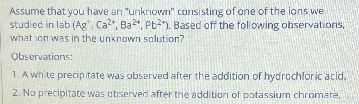 Assume that you have an "unknown" consisting of one of the ions we
studied in lab (Ag*, Ca2*, Ba²+, Pb²*). Based off the following observations,
what ion was in the unknown solution?
Observations:
1. A white precipitate was observed after the addition of hydrochloric acid.
2. No precipitate was observed after the addition of potassium chromate.
