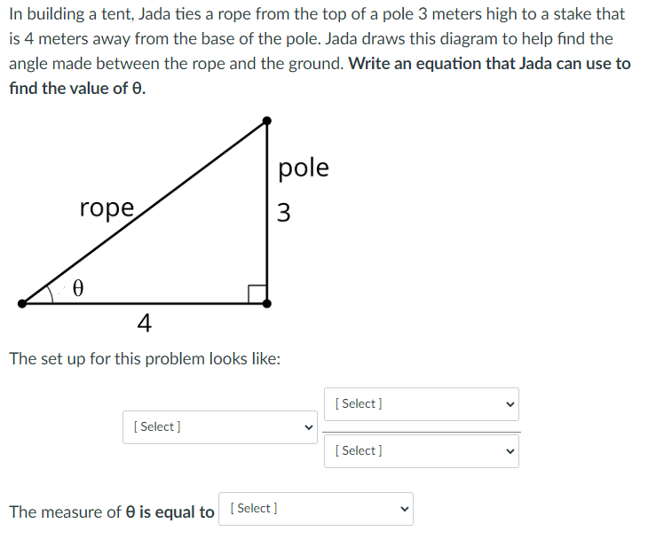 In building a tent, Jada ties a rope from the top of a pole 3 meters high to a stake that
is 4 meters away from the base of the pole. Jada draws this diagram to help find the
angle made between the rope and the ground. Write an equation that Jada can use to
find the value of 0.
pole
rope
3
4
The set up for this problem looks like:
[ Select ]
[ Select]
[ Select]
The measure of 0 is equal to [ Select ]
>
>
