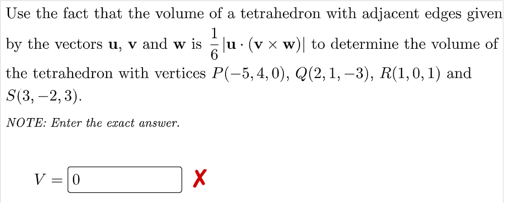 Use the fact that the volume of a tetrahedron with adjacent edges given
by the vectors u, v and w is
alu. (v x w)| to determine the volume of
the tetrahedron with vertices P(-5,4,0), Q(2, 1, –3), R(1,0,1) and
S(3, –2, 3).
NOTE: Enter the exact answer.
V = 0
