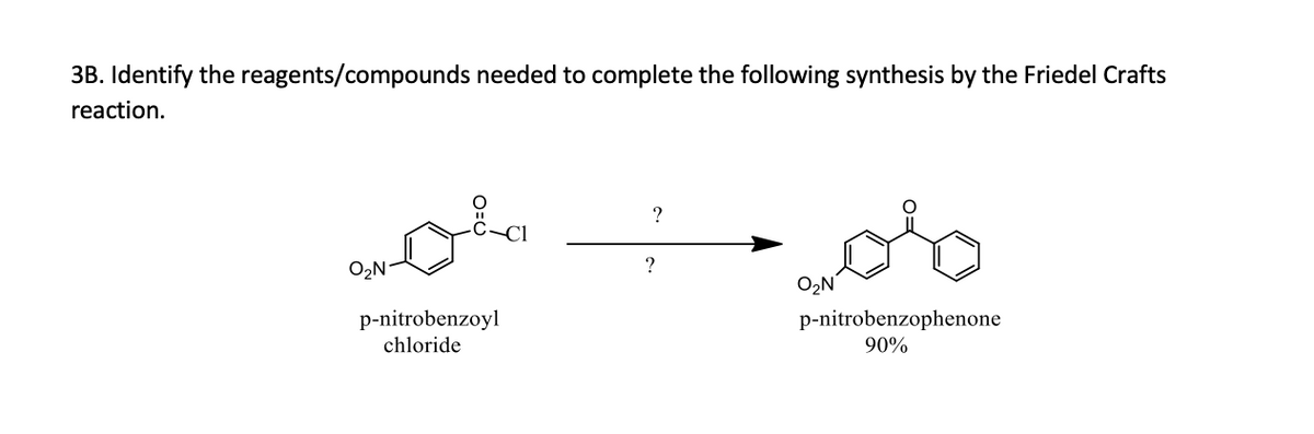 **Synthesis of p-Nitrobenzophenone via Friedel-Crafts Reaction**

**Problem 3B:** Identify the reagents/compounds required to complete the following synthesis through the Friedel-Crafts reaction.

**Reaction Scheme:**

Reactant: p-Nitrobenzoyl Chloride (Structure: Benzene ring with a nitro group (NO₂) at the para position and a benzoyl chloride (C=O Cl) group)

?   ? (Reagents to be identified) →

Product: p-Nitrobenzophenone (Structure: Benzene ring with a nitro group (NO₂) at the para position and a carbonyl group (C=O) bonded to another benzene ring) 
Yield: 90%

**Description:**

In this transformation, p-nitrobenzoyl chloride reacts under Friedel-Crafts acylation conditions to form p-nitrobenzophenone with a high yield (90%). The exact reagents needed to facilitate this reaction effectively are to be identified. Typically, Friedel-Crafts acylation requires an aromatic compound (in this case, the benzoyl chloride ring) and a Lewis acid catalyst.

**Required Reagents:**

To identify the exact reagents required for this synthesis:
1. A Lewis acid catalyst, commonly Aluminum Chloride (AlCl₃), is often used in Friedel-Crafts reactions.
2. An additional benzene ring to attach the acyl group from p-nitrobenzoyl chloride.

By implementing these reagents correctly, the acylation reaction proceeds yielding the desired p-nitrobenzophenone. 

**Graph/Diagram Explanation:**

The given chemical structures demonstrate the starting material (p-nitrobenzoyl chloride) and the final product (p-nitrobenzophenone). The transformation process (Friedel-Crafts acylation) is shown with a placeholder ("?") for reagents, implying identification is required for the synthesis completion. 

This reaction illustrates the importance of employing proper catalysts and conditions to achieve the synthesis of complex organic molecules via classical organic chemistry methods such as Friedel-Crafts acylation.