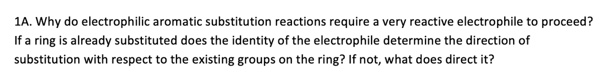 ### 1A. Importance of Reactive Electrophiles in Electrophilic Aromatic Substitution

**Question:** Why do electrophilic aromatic substitution reactions require a very reactive electrophile to proceed? If a ring is already substituted, does the identity of the electrophile determine the direction of substitution with respect to the existing groups on the ring? If not, what does direct it?

**Explanation:**

Electrophilic aromatic substitution (EAS) is a fundamental reaction mechanism in organic chemistry, particularly for the functionalization of aromatic compounds, like benzene. The reaction involves the substitution of a hydrogen atom present on the aromatic ring with an electrophile (an electron-deficient species).

1. **Need for Highly Reactive Electrophiles:**
   - **Delocalized π-Electron System**: The aromatic ring has a delocalized π-electron system, which provides stability and renders the C-H bonds in benzene less reactive. The aromaticity of the ring significantly lowers its reactivity toward most electrophiles.
   - **Activation Requirement**: To overcome this stability, the electrophile must be sufficiently reactive to engage with and disrupt the aromaticity temporarily, thereby allowing the aromatic ring to restore its stability by substituting a hydrogen atom.
   
2. **Substituent Effects on Direction of Substitution:**
   - **Existing Substituents**: When an aromatic ring already has substituent groups attached, these groups influence the position where new substituents are added. 
     - **Activating Groups** (such as -OH, -NH2): These donate electrons into the ring (via resonance or inductive effect), increasing electron density at the ortho and para positions relative to the existing group, making these positions more likely for substitution.
     - **Deactivating Groups** (such as -NO2, -CF3): These withdraw electrons from the ring, decreasing electron density and making ortho and para positions less reactive. Thus, substitution commonly occurs at the meta position.
   
3. **Role of Electrophile Identity:**
   - The identity of the electrophile itself does not usually determine the direction of substitution. It is the nature of the substituents already on the ring, dictating electron density distribution, that directs where new electrophiles will most likely add.

**Conclusion:**
For efficient electrophilic aromatic substitution, a highly reactive electrophile is necessary to overcome the inherent stability of the aromatic system. The directing effects and positions for new substitutions