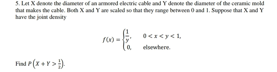 5. Let X denote the diameter of an armored electric cable and Y denote the diameter of the ceramic mold
that makes the cable. Both X and Y are scaled so that they range between 0 and 1. Suppose that X and Y
have the joint density
Find P(X+Y>¹).
f(x):
{
=
0<x< y < 1,
elsewhere.