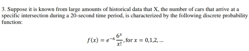 3. Suppose it is known from large amounts of historical data that X, the number of cars that arrive at a
specific intersection during a 20-second time period, is characterized by the following discrete probability
function:
6x
f(x) = e-6!
x!
, for x = 0,1,2,...