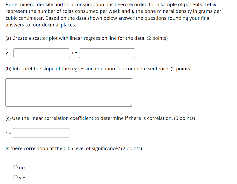 Bone mineral density and cola consumption has been recorded for a sample of patients. Let x
represent the number of colas consumed per week and y the bone mineral density in grams per
cubic centimeter. Based on the data shown below answer the questions rounding your final
answers to four decimal places.
(a) Create a scatter plot with linear regression line for the data. (2 points)
y =
X +
(b) Interpret the slope of the regression equation in a complete sentence. (2 points)
(C) Use the linear correlation coefficient to determine if there is correlation. (5 points)
r =
Is there correlation at the 0.05 level of significance? (2 points)
no
О yes
