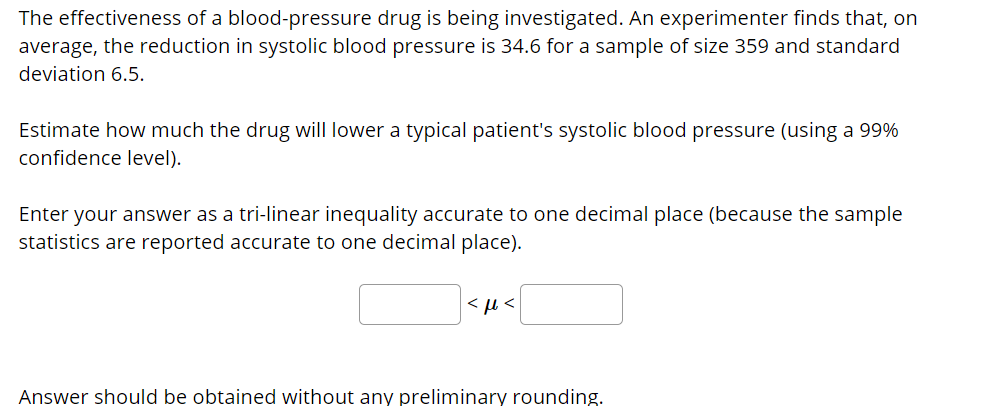 ### Educational Resource: Statistical Analysis in Medical Research

**The Effectiveness of a Blood-Pressure Drug: A Case Study**

The effectiveness of a blood-pressure drug is being investigated. An experimenter finds that, on average, the reduction in systolic blood pressure is 34.6 for a sample size of 359 and a standard deviation of 6.5.

**Task: Estimating Drug Impact on Systolic Blood Pressure**

Estimate how much the drug will lower a typical patient's systolic blood pressure (using a 99% confidence level).

**Instructions:**

1. **Determine the Confidence Interval**: To estimate the reduction in systolic blood pressure with 99% confidence, you will need to calculate the confidence interval.
2. **Enter Your Answer**: Provide your answer as a tri-linear inequality accurate to one decimal place (because the sample statistics are reported accurate to one decimal place).

**Formula Reminder**:
The confidence interval for the mean is given by:

\[ \text{Confidence Interval} = \bar{X} \pm Z \left( \frac{\sigma}{\sqrt{n}} \right) \]

Where:
- \( \bar{X} \) is the sample mean.
- \( Z \) is the Z-value from the Z-table corresponding to the 99% confidence level.
- \( \sigma \) is the sample standard deviation.
- \( n \) is the sample size.

**How to Calculate**:
1. Find the Z-value for a 99% confidence level.
2. Calculate the margin of error.
3. Apply the margins to determine the lower and upper bounds of the confidence interval.

\[ \boxed{} < \mu < \boxed{} \]

**Note**:
The answer should be obtained without any preliminary rounding.

**Visual Aid**:
- Unfortunately, there aren't any graphs or diagrams accompanying this text. However, if there were, they would likely illustrate the sample distribution, the confidence interval construction, or a Z-distribution curve highlighting the critical values for the 99% confidence level.
  
Ensure accuracy and review statistical methods for confidence intervals in medical research for the most reliable results.