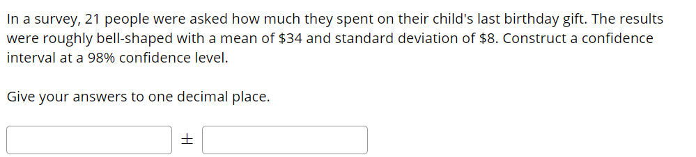 In a survey, 21 people were asked how much they spent on their child's last birthday gift. The results
were roughly bell-shaped with a mean of $34 and standard deviation of $8. Construct a confidence
interval at a 98% confidence level.
Give your answers to one decimal place.
