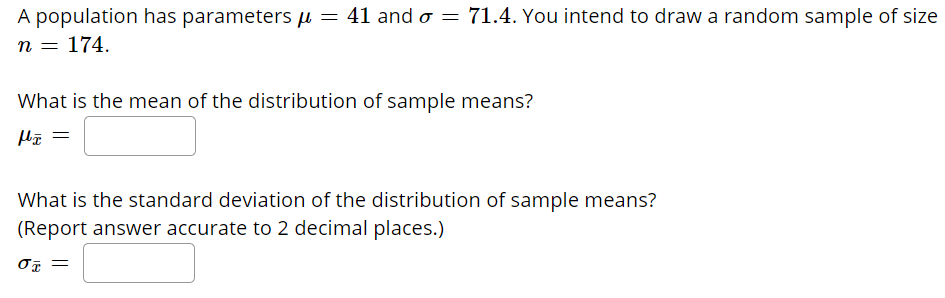 ### Understanding the Distribution of Sample Means

A population has parameters μ = 41 and σ = 71.4. You intend to draw a random sample of size n = 174.

#### Calculation Questions

1. **What is the mean of the distribution of sample means?**
   
   \[ \mu_{\bar{x}} = \]

2. **What is the standard deviation of the distribution of sample means?**  
   *(Report answer accurate to 2 decimal places.)*

   \[ \sigma_{\bar{x}} = \]

### Explanation:

- **Mean of the Distribution of Sample Means (\( \mu_{\bar{x}} \))**: This is the same as the population mean (μ).

- **Standard Deviation of the Distribution of Sample Means (\( \sigma_{\bar{x}} \))**: This is calculated using the population standard deviation (σ) divided by the square root of the sample size (n). The formula is:
  
  \[ \sigma_{\bar{x}} = \frac{\sigma}{\sqrt{n}} \]

For this specific problem, you would plug in the values as follows:

\[ \sigma_{\bar{x}} = \frac{71.4}{\sqrt{174}} \]

Be sure to perform the calculation accurately and round the result to two decimal places as requested.