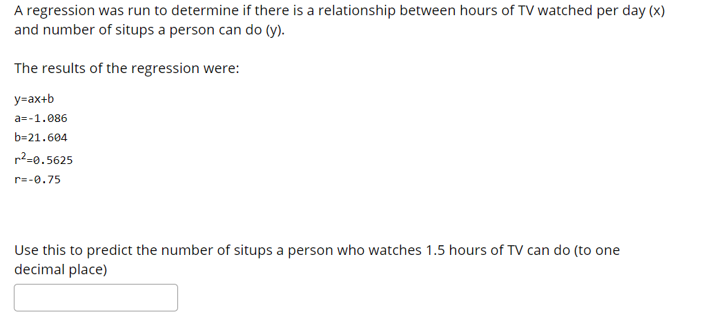 A regression was run to determine if there is a relationship between hours of TV watched per day (x)
and number of situps a person can do (y).
The results of the regression were:
y=ax+b
a=-1.086
b=21.604
r2=0.5625
r=-0.75
Use this to predict the number of situps a person who watches 1.5 hours of TV can do (to one
decimal place)
