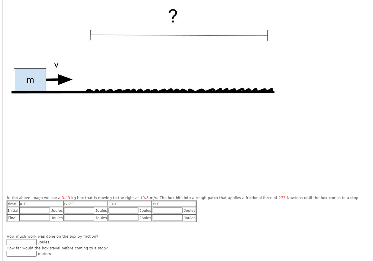 ?
V
m
In the above image we see a 3.43 kg box that is moving to the right at 19.5 m/s. The box hits into a rough patch that applies a frictional force of 277 Newtons until the box comes to a stop.
time K.E.
E.P.E.
Joules
G.P.E.
M.E
Initial
Joules
Joules
Joules
Final
Joules
Joules
Joules
Joules
How much work was done on the box by friction?
Joules
How far would the box travel before coming to a stop?
meters
