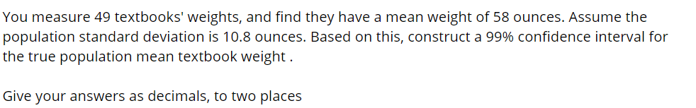 You measure 49 textbooks' weights, and find they have a mean weight of 58 ounces. Assume the
population standard deviation is 10.8 ounces. Based on this, construct a 99% confidence interval for
the true population mean textbook weight .
Give your answers as decimals, to two places

