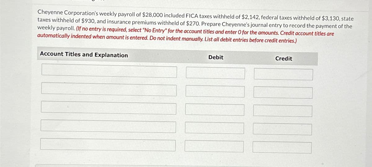 Cheyenne Corporation's weekly payroll of $28,000 included FICA taxes withheld of $2,142, federal taxes withheld of $3,130, state
taxes withheld of $930, and insurance premiums withheld of $270. Prepare Cheyenne's journal entry to record the payment of the
weekly payroll. (If no entry is required, select "No Entry" for the account titles and enter O for the amounts. Credit account titles are
automatically indented when amount is entered. Do not indent manually. List all debit entries before credit entries.)
Account Titles and Explanation
Debit
Credit