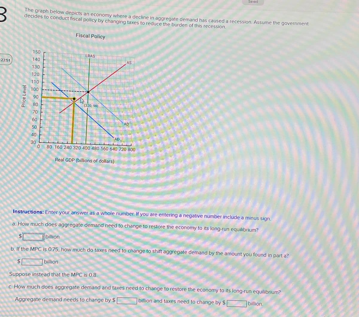 Saved
The graph below depicts an economy where a decline in aggregate demand has caused a recession. Assume the government
decides to conduct fiscal policy by changing taxes to reduce the burden of this recession.
Fiscal Policy
150
LRAS
140
AS
23:51
130
120
110
Price Level
100
90
80
(320,90)
70
60
AD
50
40
AD 1
30
0
80 160 240 320 400 480 560 640 720 800
Real GDP (billions of dollars)
Instructions: Enter your answer as a whole number. If you are entering a negative number include a minus sign.
a. How much does aggregate demand need to change to restore the economy to its long-run equilibrium?
$
billion
b. If the MPC is 0.75, how much do taxes need to change to shift aggregate demand by the amount you found in part a?
EA
$
billion
Suppose instead that the MPC is 0.8.
c. How much does aggregate demand and taxes need to change to restore the economy to its long-run equilibrium?
Aggregate demand needs to change by $
billion and taxes need to change by $
billion.