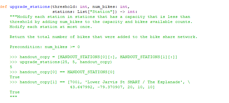 def upgrade stations (threshold: int, num bikes: int,
stations: List["Station"]) -> int:
"" "Modify each station in stations that has a capacity that is less than
threshold by adding num bikes to the capacity and bikes available counts.
Modify each station at most once.
Return the total number of bikes that were added to the bike share network.
Precondition: num bikes >= 0
>>> handout_copy = [HANDOUT_STATIONS[0] [:1, HANDOUT_STATIONS [1] [:]]
>>> upgrade_stations (25, 5, handout_copy)
5
>>> handout_copy[0]
== HANDOUT STATIONS [0]
True
== [7001, 'Lower Jarvis St SMART / The Esplanade', \
43.647992, -79.370907, 20, 10, 10]
>>> handout_copy[1]
True
