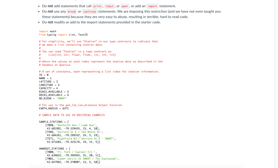 • Do not add statements that call print, input , or open , or add an import statement.
• Do not use any break or continue statements. We are imposing this restriction (and we have not even taught you
these statements) because they are very easy to abuse, resulting in terrible, hard to read code.
• Do not modify or add to the import statements provided in the starter code.
import math
from typing import List, TextIO
# For simplicity, we'll use "Station" in our type contracts to indicate that
# we mean a list containing station data.
# You can read "Station" in a type contract as:
List[int, str, float, float, int, int, int]
23
# where the values at each index represent the station data as described in the
# handout on Quercus.
# A set of constants, each representing a list index for station information.
ID - 0
NAME - 1
LATITUDE - 2
LONGITUDE - 3
CAPACITY - 4
BIKES_AVAILABLE - 5
DOCKS_AVAILABLE - 6
NO_KIOSK - 'SMART"
# For use in the get_lat_lon_distance helper function
EARTH RADIUS - 6371
# SAMPLE DATA TO USE IN DOCSTRING EXAMPLES
SAMPLE_STATIONS - [
[7090, 'Danforth Ave / Lamb Ave',
43.681991, -79.329455, 15, 4, 10],
[7486, "Gerrard St E / Ted Reeve Dr',
43.684261, -79.299332, 24, 5, 19],
[7571, 'Highfield Rd / Gerard St E - SMART",
43.671685, -79.325176, 19, 14, 5]]
HANDOUT_STATIONS - [
[7000, 'Ft. York / Capreol Crt.',
43.639832, -79.395954, 31, 20, 11],
[7001, 'Lower Jarvis St SMART / The Esplanade',
43.647992, -79.370907, 15, 5, 10]]
