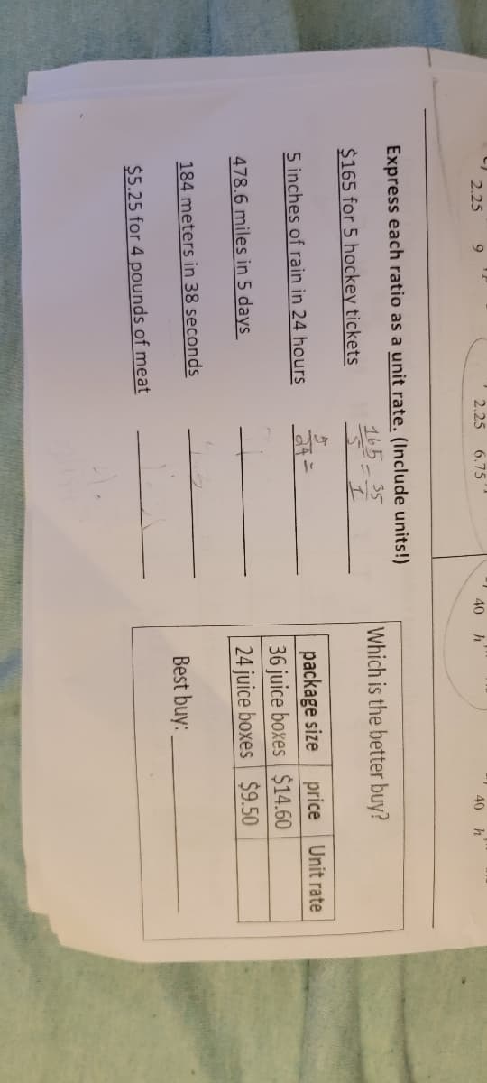 2.25
9
2.25
6.75
40
40 h
Express each ratio as a unit rate. (Include units!)
35
Which is the better buy?
$165 for 5 hockey tickets
package size
36 juice boxes $14.60
24 juice boxes $9.50
5 inches of rain in 24 hours
price Unit rate
478.6 miles in 5 days
184 meters in 38 seconds
Best buy:
$5.25 for 4 pounds of meat
