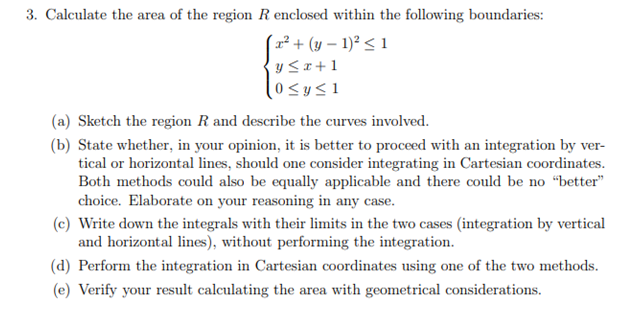 3. Calculate the area of the region R enclosed within the following boundaries:
(x² + (y – 1)² < 1
y SI+1
0<y<1
(a) Sketch the region R and describe the curves involved.
(b) State whether, in your opinion, it is better to proceed with an integration by ver-
tical or horizontal lines, should one consider integrating in Cartesian coordinates.
Both methods could also be equally applicable and there could be no "better"
choice. Elaborate on your reasoning in any case.
(c) Write down the integrals with their limits in the two cases (integration by vertical
and horizontal lines), without performing the integration.
(d) Perform the integration in Cartesian coordinates using one of the two methods.
(e) Verify your result calculating the area with geometrical considerations.
