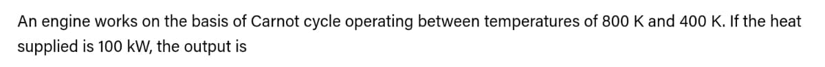 An engine works on the basis of Carnot cycle operating between temperatures of 800 K and 400 K. If the heat
supplied is 100 kW, the output is
