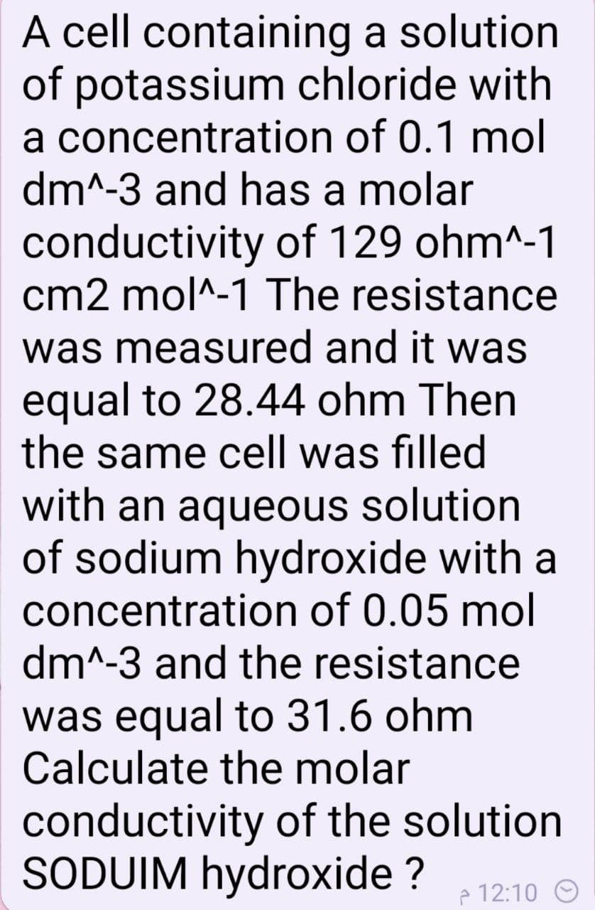 A cell containing a solution
of potassium chloride with
a concentration of 0.1 mol
dm^-3 and has a molar
conductivity of 129 ohm^-1
cm2 mol^-1 The resistance
was measured and it was
equal to 28.44 ohm Then
the same cell was filled
with an aqueous solution
of sodium hydroxide with a
concentration of 0.05 mol
dm^-3 and the resistance
was equal to 31.6 ohm
Calculate the molar
conductivity of the solution
SODUIM hydroxide ?
p 12:10 O
