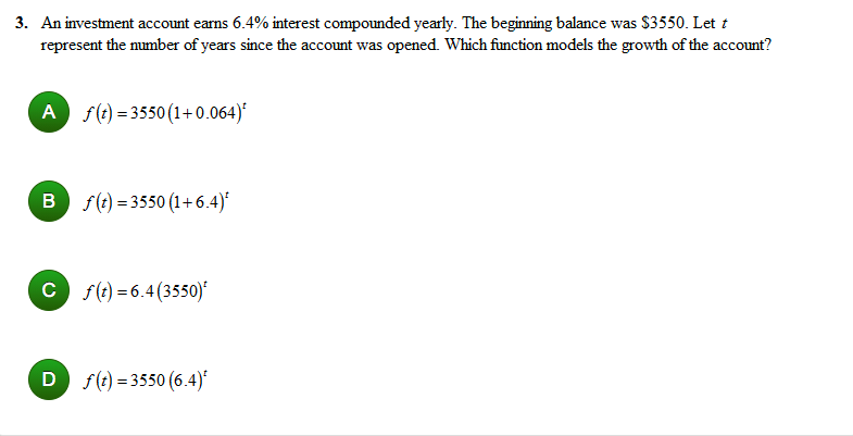 3. An investment account earns 6.4% interest compounded yearly. The beginning balance was $3550. Let t
represent the mumber of years since the account was opened. Which function models the growth of the account?
A s(e) = 3550(1+0.064)*
B f(e) = 3550 (1+6.4)*
c f(t) = 6.4(3550)*
D f(t) = 3550 (6.4)*
