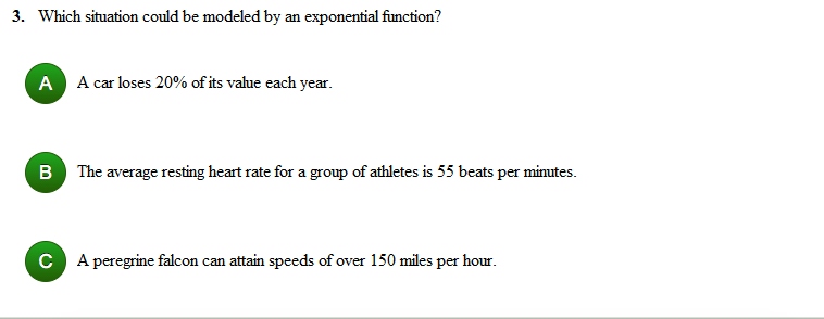 3. Which situation could be modeled by an exponential function?
A A car loses 20% of its value each year.
B The average resting heart rate for a group of athletes is 55 beats per minutes.
C A peregrine falcon can attain speeds of over 150 miles per hour.
