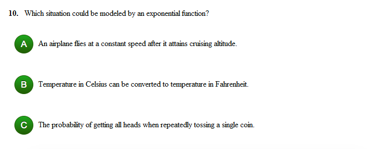 10. Which situation could be modeled by an exponential function?
A An airplane flies at a constant speed after it attains cruising altitude.
B Temperature in Celsius can be converted to temperature in Fahrenheit.
C The probability of getting all heads when repeatedly tossing a single coin.
