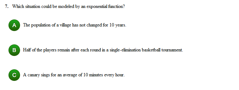 7. Which situation could be modeled by an exponential function?
A The population of a village has not changed for 10 years.
B Half of the players remain after each round in a single-elimination basketball tournament.
C A canary sings for an average of 10 minutes every hour.
